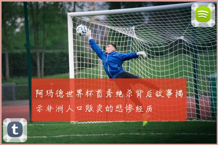 阿玛德世界杯首秀绝杀背后故事揭示非洲人口贩卖的悲惨经历