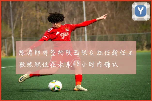 陈涛即将签约陕西联合担任新任主教练职位在未来48小时内确认