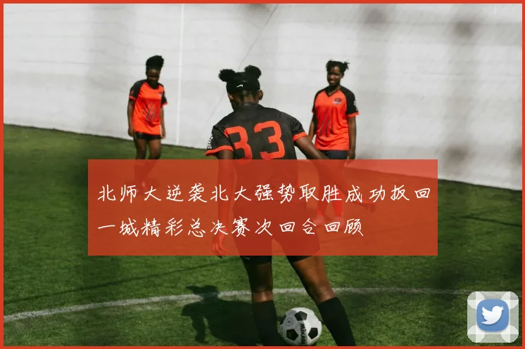 北师大逆袭北大强势取胜成功扳回一城精彩总决赛次回合回顾
