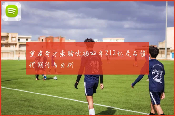 重建奇才豪赌吹杨四年212亿是否值得期待与分析