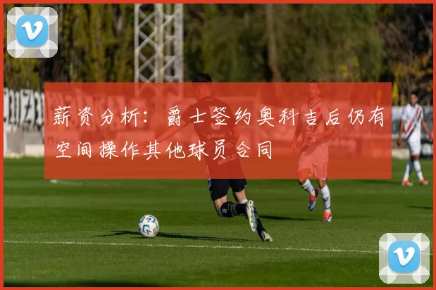 薪资分析：爵士签约奥科吉后仍有空间操作其他球员合同
