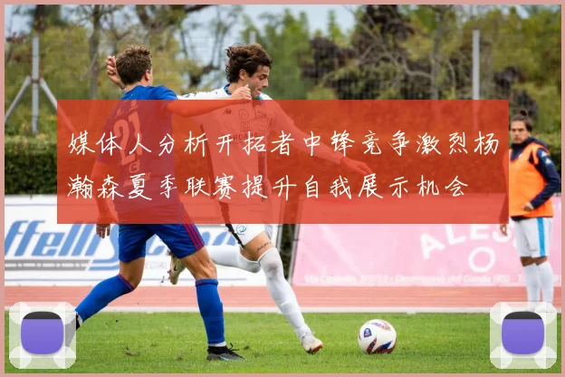 媒体人分析开拓者中锋竞争激烈杨瀚森夏季联赛提升自我展示机会