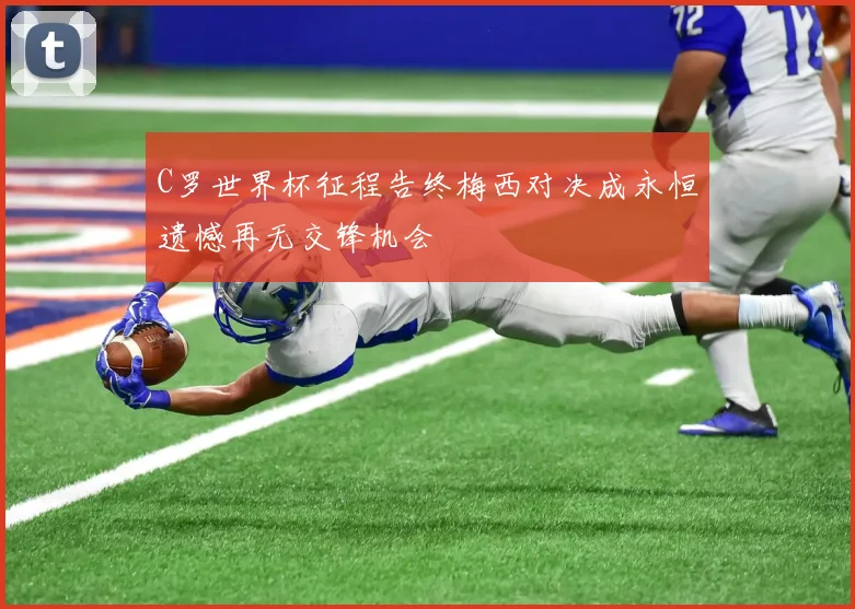 C罗世界杯征程告终梅西对决成永恒遗憾再无交锋机会