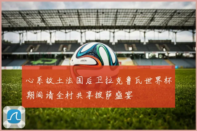 心系故土法国后卫拉克鲁瓦世界杯期间请全村共享披萨盛宴