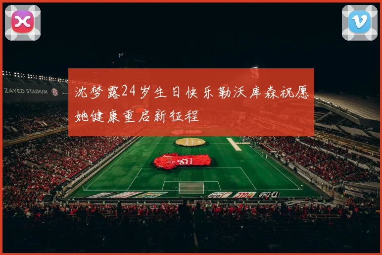 沈梦露24岁生日快乐勒沃库森祝愿她健康重启新征程