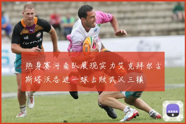 热身赛河南队展现实力艾克拜尔古斯塔沃各进一球击败武汉三镇