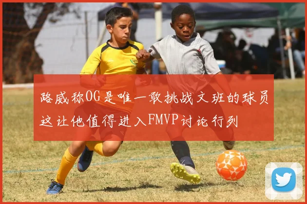 路威称OG是唯一敢挑战文班的球员这让他值得进入FMVP讨论行列