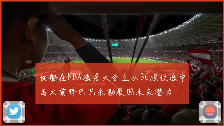 快船在NBA选秀大会上以36顺位选中高大前锋巴巴米勒展现未来潜力