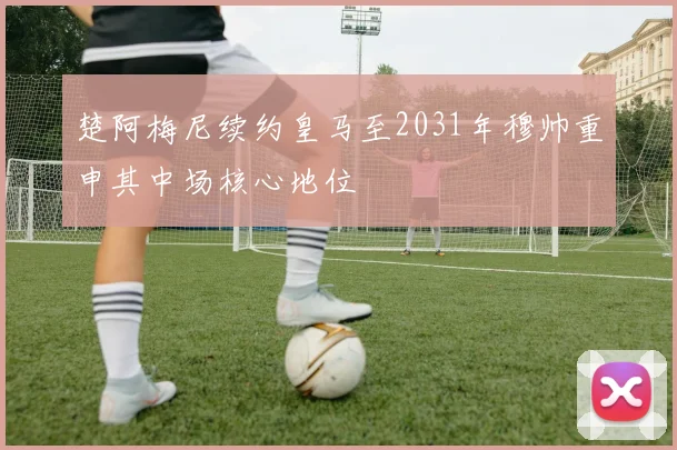 楚阿梅尼续约皇马至2031年穆帅重申其中场核心地位