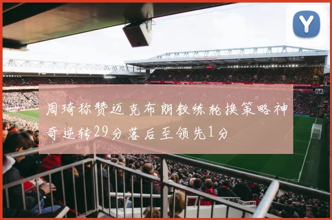 周琦称赞迈克布朗教练轮换策略神奇逆转29分落后至领先1分