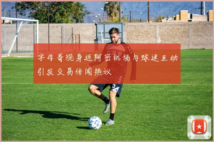 字母哥现身迈阿密机场与球迷互动引发交易传闻热议