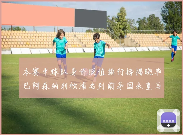 本赛季球队身价贬值排行榜揭晓毕巴阿森纳利物浦名列前茅国米皇马紧随其后
