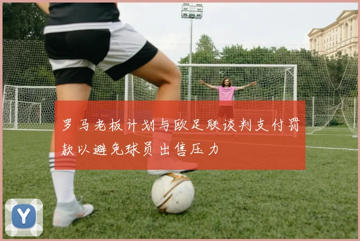 罗马老板计划与欧足联谈判支付罚款以避免球员出售压力